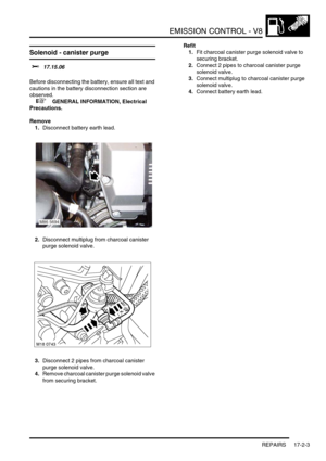 Page 264EMISSION CONTROL - V8
REPAIRS 17-2-3
REPAIRS
Solenoid - canister purge 
$% 17.15.06 
Before disconnecting the battery, ensure all text and 
cautions in the battery disconnection section are 
observed. 
 
 +  GENERAL INFORMATION, Electrical 
Precautions.
Remove
1.Disconnect battery earth lead.
2.Disconnect multiplug from charcoal canister 
purge solenoid valve.
3.Disconnect 2 pipes from charcoal canister 
purge solenoid valve.
4.Remove charcoal canister purge solenoid valve 
from securing bracket.Refit...