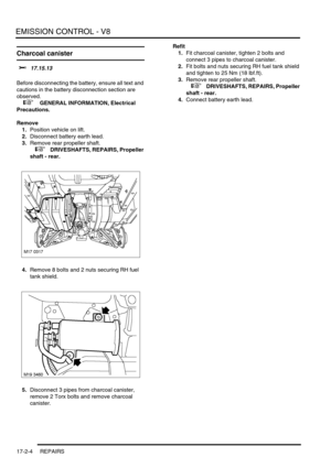 Page 265EMISSION CONTROL - V8
17-2-4 REPAIRS
Charcoal canister 
$% 17.15.13 
Before disconnecting the battery, ensure all text and 
cautions in the battery disconnection section are 
observed. 
 
 +  GENERAL INFORMATION, Electrical 
Precautions.
Remove
1.Position vehicle on lift.
2.Disconnect battery earth lead.
3.Remove rear propeller shaft.
 
 +  DRIVESHAFTS, REPAIRS, Propeller 
shaft - rear.
4.Remove 8 bolts and 2 nuts securing RH fuel 
tank shield.
5.Disconnect 3 pipes from charcoal canister, 
remove 2 Torx...