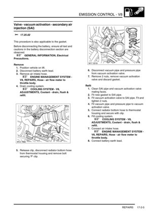 Page 266EMISSION CONTROL - V8
REPAIRS 17-2-5
Valve - vacuum activation - secondary air 
injection (SAI)
$% 17.25.02 
This procedure is also applicable to the gasket.
Before disconnecting the battery, ensure all text and 
cautions in the battery disconnection section are 
observed. 
 
 +  GENERAL INFORMATION, Electrical 
Precautions.
Remove
1.Position vehicle on lift.
2.Disconnect battery earth lead.
3.Remove air intake hose.
 
 +  ENGINE MANAGEMENT SYSTEM - 
V8, REPAIRS, Hose - air flow meter to 
throttle body....