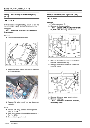 Page 267EMISSION CONTROL - V8
17-2-6 REPAIRS
Relay - secondary air injection pump 
(SAI)
$% 17.25.06 
Before disconnecting the battery, ensure all text and 
cautions in the battery disconnection section are 
observed. 
 
 +  GENERAL INFORMATION, Electrical 
Precautions.
Remove
1.Disconnect battery earth lead.
2.Remove 10 Allen screws securing E box cover 
and remove cover.
3.Release SAI relay from E box and disconnect 
multiplug.
Refit
1.Position SAI relay, connect multiplug and fit 
relay to E box.
2.Fit E box...