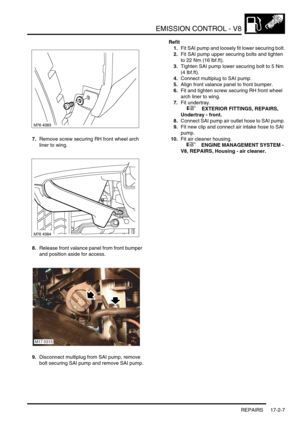 Page 268EMISSION CONTROL - V8
REPAIRS 17-2-7
7.Remove screw securing RH front wheel arch 
liner to wing.
8.Release front valance panel from front bumper 
and position aside for access.
9.Disconnect multiplug from SAI pump, remove 
bolt securing SAI pump and remove SAI pump.Refit
1.Fit SAI pump and loosely fit lower securing bolt.
2.Fit SAI pump upper securing bolts and tighten 
to 22 Nm (16 lbf.ft).
3.Tighten SAI pump lower securing bolt to 5 Nm 
(4 lbf.ft).
4.Connect multiplug to SAI pump.
5.Align front valance...