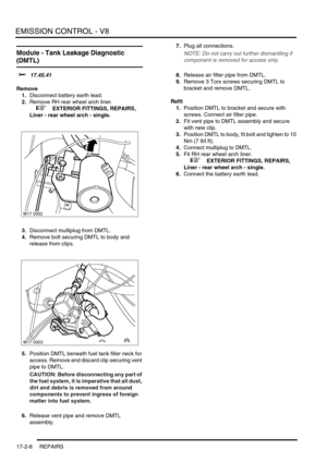 Page 269EMISSION CONTROL - V8
17-2-8 REPAIRS
Module - Tank Leakage Diagnostic 
(DMTL) 
$% 17.45.41
Remove
1.Disconnect battery earth lead.
2.Remove RH rear wheel arch liner.
 
 +  EXTERIOR FITTINGS, REPAIRS, 
Liner - rear wheel arch - single.
3.Disconnect multiplug from DMTL.
4.Remove bolt securing DMTL to body and 
release from clips.
5.Position DMTL beneath fuel tank filler neck for 
access. Remove and discard clip securing vent 
pipe to DMTL.
CAUTION: Before disconnecting any part of 
the fuel system, it is...