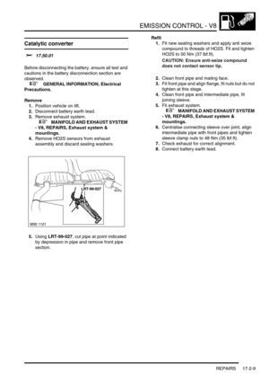 Page 270EMISSION CONTROL - V8
REPAIRS 17-2-9
Catalytic converter 
$% 17.50.01 
Before disconnecting the battery, ensure all text and 
cautions in the battery disconnection section are 
observed. 
 
 +  GENERAL INFORMATION, Electrical 
Precautions.
Remove
1.Position vehicle on lift.
2.Disconnect battery earth lead.
3.Remove exhaust system.
 
 +  MANIFOLD AND EXHAUST SYSTEM 
- V8, REPAIRS, Exhaust system & 
mountings.
4.Remove HO2S sensors from exhaust 
assembly and discard sealing washers.
5.Using LRT-99-027, cut...