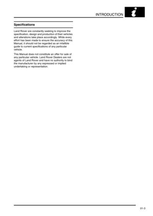 Page 28INTRODUCTION
01-3
Specifications
Land Rover are constantly seeking to improve the 
specification, design and production of their vehicles 
and alterations take place accordingly. While every 
effort has been made to ensure the accuracy of this 
Manual, it should not be regarded as an infallible 
guide to current specifications of any particular 
vehicle. 
This Manual does not constitute an offer for sale of 
any particular vehicle. Land Rover Dealers are not 
agents of Land Rover and have no authority to...
