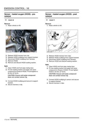 Page 271EMISSION CONTROL - V8
17-2-10 REPAIRS
Sensor - heated oxygen (HO2S) - pre-
catalyst
$% 19.22.16
Remove
1.Raise vehicle on lift.
2.Release HO2S harness from clip.
3.Release HO2S multiplug from support bracket.
4.Disconnect HO2S multiplug from harness.
5.Remove HO2S.
6.Remove and discard HO2S sealing washer.
Refit
1.Clean HO2S and front pipe mating face.
2.Fit new sealing washer and apply anti seize 
compound to thread of HO2S. Fit and tighten to 
50 Nm (37 lbf.ft).
CAUTION: Ensure anti-seize compound...