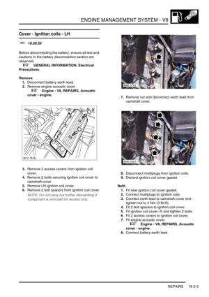 Page 274ENGINE MANAGEMENT SYSTEM - V8
REPAIRS 18-2-3
Cover - Ignition coils - LH 
$% 18.20.52 
Before disconnecting the battery, ensure all text and 
cautions in the battery disconnection section are 
observed. 
 
 +  GENERAL INFORMATION, Electrical 
Precautions.
Remove
1.Disconnect battery earth lead.
2.Remove engine acoustic cover.
 
 +  Engine - V8, REPAIRS, Acoustic 
cover - engine.
3.Remove 2 access covers from ignition coil 
cover.
4.Remove 2 bolts securing ignition coil cover to 
camshaft cover.
5.Remove...