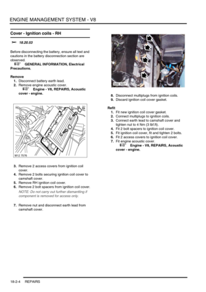 Page 275ENGINE MANAGEMENT SYSTEM - V8
18-2-4 REPAIRS
Cover - Ignition coils - RH 
$% 18.20.53 
Before disconnecting the battery, ensure all text and 
cautions in the battery disconnection section are 
observed. 
 
 +  GENERAL INFORMATION, Electrical 
Precautions.
Remove
1.Disconnect battery earth lead.
2.Remove engine acoustic cover.
 
 +  Engine - V8, REPAIRS, Acoustic 
cover - engine.
3.Remove 2 access covers from ignition coil 
cover.
4.Remove 2 bolts securing ignition coil cover to 
camshaft cover.
5.Remove...