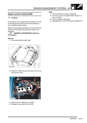 Page 276ENGINE MANAGEMENT SYSTEM - V8
REPAIRS 18-2-5
Engine control module (ECM) 
$% 18.30.03 
If the ECM is to be replaced then Testbook/T4 must 
be connected and correct procedures adhered to, 
prior to battery disconnection.
Before disconnecting the battery, ensure all text and 
cautions in the battery disconnection section are 
observed. 
 
 +  GENERAL INFORMATION, Electrical 
Precautions.
Remove
1.Disconnect battery earth lead.
2.Remove 10 Allen screws securing E box cover 
and remove cover.
3.Disconnect 5...