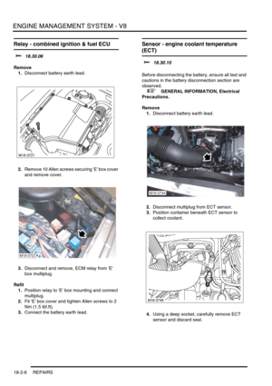 Page 277ENGINE MANAGEMENT SYSTEM - V8
18-2-6 REPAIRS
Relay - combined ignition & fuel ECU 
$% 18.30.06
Remove
1.Disconnect battery earth lead.
2.Remove 10 Allen screws securing E box cover 
and remove cover.
3.Disconnect and remove, ECM relay from E 
box multiplug.
Refit
1.Position relay to E box mounting and connect 
multiplug.
2.Fit E box cover and tighten Allen screws to 2 
Nm (1.5 lbf.ft).
3.Connect the battery earth lead.
Sensor - engine coolant temperature 
(ECT)  
$% 18.30.10 
Before disconnecting the...