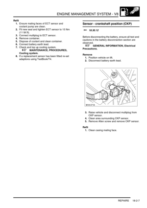 Page 278ENGINE MANAGEMENT SYSTEM - V8
REPAIRS 18-2-7
Refit
1.Ensure mating faces of ECT sensor and 
coolant pump are clean.
2.Fit new seal and tighten ECT sensor to 15 Nm 
(11 lbf.ft).
3.Connect multiplug to ECT sensor.
4.Remove container.
5.Dispose of coolant and clean container.
6.Connect battery earth lead.
7.Check and top up cooling system.
 
 +  MAINTENANCE, PROCEDURES, 
Cooling system.
8.If a replacement sensor has been fitted re-set 
adaptions using TestBook/T4.
Sensor - crankshaft position (CKP)  
$%...