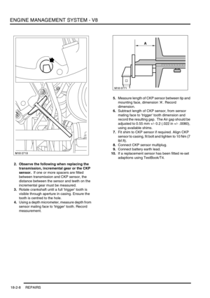 Page 279ENGINE MANAGEMENT SYSTEM - V8
18-2-8 REPAIRS
2. Observe the following when replacing the 
transmission, incremental gear or the CKP 
sensor.  If one or more spacers are fitted 
between transmission and CKP sensor, the 
distance between the sensor and teeth on the 
incremental gear must be measured.
3.Rotate crankshaft until a full trigger tooth is 
visible through aperture in casing. Ensure the 
tooth is centred to the hole.
4.Using a depth micrometer, measure depth from 
sensor mating face to trigger...