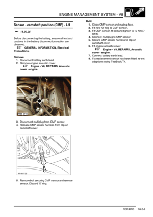 Page 280ENGINE MANAGEMENT SYSTEM - V8
REPAIRS 18-2-9
Sensor - camshaft position (CMP) - LH 
$% 18.30.25 
Before disconnecting the battery, ensure all text and 
cautions in the battery disconnection section are 
observed. 
 
 +  GENERAL INFORMATION, Electrical 
Precautions.
Remove
1.Disconnect battery earth lead.
2.Remove engine acoustic cover.
 
 +  Engine - V8, REPAIRS, Acoustic 
cover - engine.
3.Disconnect multiplug from CMP sensor.
4.Release CMP sensor harness from clip on 
camshaft cover.
5.Remove bolt...