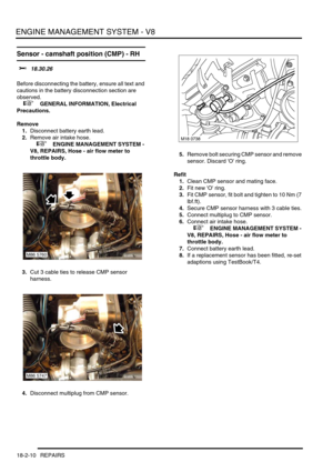 Page 281ENGINE MANAGEMENT SYSTEM - V8
18-2-10 REPAIRS
Sensor - camshaft position (CMP) - RH 
$% 18.30.26 
Before disconnecting the battery, ensure all text and 
cautions in the battery disconnection section are 
observed. 
 
 +  GENERAL INFORMATION, Electrical 
Precautions.
Remove
1.Disconnect battery earth lead.
2.Remove air intake hose.
 
 +  ENGINE MANAGEMENT SYSTEM - 
V8, REPAIRS, Hose - air flow meter to 
throttle body.
3.Cut 3 cable ties to release CMP sensor 
harness.
4.Disconnect multiplug from CMP...