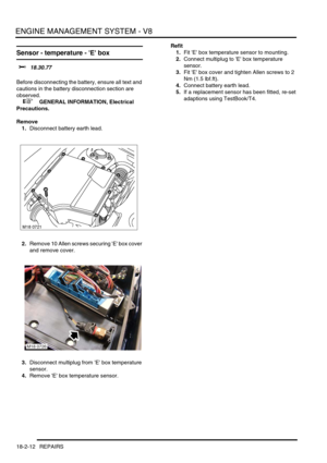 Page 283ENGINE MANAGEMENT SYSTEM - V8
18-2-12 REPAIRS
Sensor - temperature - E box 
$% 18.30.77 
Before disconnecting the battery, ensure all text and 
cautions in the battery disconnection section are 
observed. 
 
 +  GENERAL INFORMATION, Electrical 
Precautions.
Remove
1.Disconnect battery earth lead.
2.Remove 10 Allen screws securing E box cover 
and remove cover.
3.Disconnect multiplug from E box temperature 
sensor.
4.Remove E box temperature sensor.Refit
1.Fit E box temperature sensor to mounting....