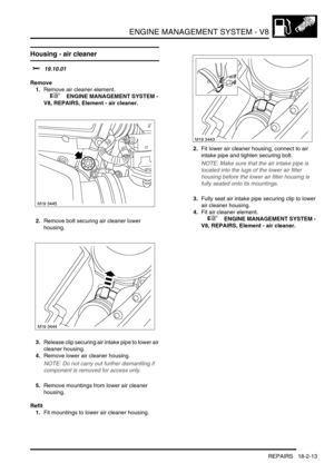 Page 284ENGINE MANAGEMENT SYSTEM - V8
REPAIRS 18-2-13
Housing - air cleaner
$% 19.10.01
Remove
1.Remove air cleaner element.
 
 +  ENGINE MANAGEMENT SYSTEM - 
V8, REPAIRS, Element - air cleaner.
2.Remove bolt securing air cleaner lower 
housing.
3.Release clip securing air intake pipe to lower air 
cleaner housing.
4.Remove lower air cleaner housing.
NOTE: Do not carry out further dismantling if 
component is removed for access only.
5.Remove mountings from lower air cleaner 
housing.
Refit
1.Fit mountings to...