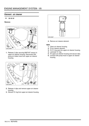 Page 285ENGINE MANAGEMENT SYSTEM - V8
18-2-14 REPAIRS
Element - air cleaner 
$% 19.10.10
Remove
1.Release 2 clips securing MAF/IAT sensor to 
upper air cleaner housing. Disconnect SAI 
pump air intake hose from upper air cleaner 
housing.
2.Release 4 clips and remove upper air cleaner 
housing.
3.Discard O ring from upper air cleaner housing.4.Remove air cleaner element.
Refit
1.Clean air cleaner housing.
2.Fit air cleaner element.
3.Fit O ring seal into upper air cleaner housing.
4.Lubricate O ring.
5.Fit upper...