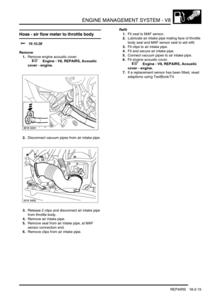 Page 286ENGINE MANAGEMENT SYSTEM - V8
REPAIRS 18-2-15
Hose - air flow meter to throttle body 
$% 19.10.28
Remove
1.Remove engine acoustic cover.
 
 +  Engine - V8, REPAIRS, Acoustic 
cover - engine.
2.Disconnect vacuum pipes from air intake pipe.
3.Release 2 clips and disconnect air intake pipe 
from throttle body.
4.Remove air intake pipe.
5.Remove seal from air intake pipe, at MAF 
sensor connection end.
6.Remove clips from air intake pipe.Refit
1.Fit seal to MAF sensor.
2.Lubricate air intake pipe mating face...