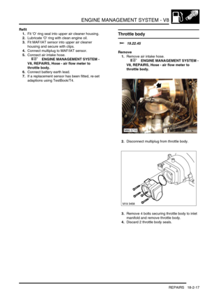 Page 288ENGINE MANAGEMENT SYSTEM - V8
REPAIRS 18-2-17
Refit
1.Fit O ring seal into upper air cleaner housing.
2.Lubricate O ring with clean engine oil.
3.Fit MAF/IAT sensor into upper air cleaner 
housing and secure with clips.
4.Connect multiplug to MAF/IAT sensor.
5.Connect air intake hose.
 
 +  ENGINE MANAGEMENT SYSTEM - 
V8, REPAIRS, Hose - air flow meter to 
throttle body.
6.Connect battery earth lead.
7.If a replacement sensor has been fitted, re-set 
adaptions using TestBook/T4.
Throttle body 
$%...