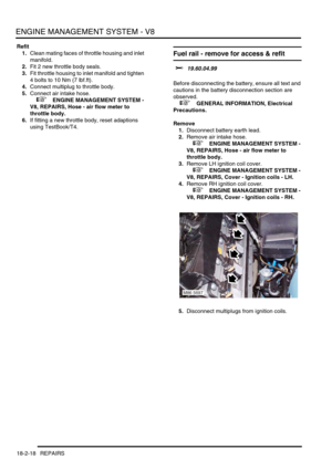 Page 289ENGINE MANAGEMENT SYSTEM - V8
18-2-18 REPAIRS
Refit
1.Clean mating faces of throttle housing and inlet 
manifold.
2.Fit 2 new throttle body seals.
3.Fit throttle housing to inlet manifold and tighten 
4 bolts to 10 Nm (7 lbf.ft).
4.Connect multiplug to throttle body.
5.Connect air intake hose.
 
 +  ENGINE MANAGEMENT SYSTEM - 
V8, REPAIRS, Hose - air flow meter to 
throttle body.
6.If fitting a new throttle body, reset adaptions 
using TestBook/T4.
Fuel rail - remove for access & refit 
$% 19.60.04.99...