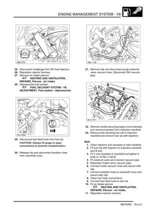 Page 292ENGINE MANAGEMENT SYSTEM - V8
REPAIRS 18-2-21
25.Disconnect multiplugs from RH fuel injectors.
26.Reposition injector harness.
27.Remove air intake plenum.
 
 +  HEATING AND VENTILATION, 
REPAIRS, Plenum - air intake.
28.Depressurise fuel system.
 
 +  FUEL DELIVERY SYSTEM - V8, 
ADJUSTMENT, Fuel system - depressurise.
29.Disconnect fuel feed hose from fuel rail.
CAUTION: Always fit plugs to open 
connections to prevent contamination.
30.Release clip and disconnect breather hose 
from camshaft...