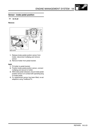 Page 294ENGINE MANAGEMENT SYSTEM - V8
REPAIRS 18-2-23
Sensor - brake pedal position
$% 19.75.35
Remove
1.Release brake pedal position sensor from 
holder, disconnect multiplug and remove 
sensor.
2.Remove holder from pedal bracket.
Refit
1.Fit holder to pedal bracket.
2.Position brake pedal position sensor, connect 
multiplug and secure to holder.
3.With brake pedal released, ensure brake pedal 
position sensor is in contact with operating tang 
on brake pedal.
4.If a replacement sensor has been fitted, re-set...