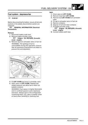 Page 296FUEL DELIVERY SYSTEM - V8
ADJUSTMENT 19-2-1
FUEL DELIVERY SYST EM - V8 ADJUST ME NT
Fuel system - depressurise 
$% 19.50.02 
Before disconnecting the battery, ensure all text and 
cautions in the battery disconnection section are 
observed. 
 
 +  GENERAL INFORMATION, Electrical 
Precautions.
Remove
1.Disconnect battery earth lead.
2.Remove engine acoustic cover.
 
 +  Engine - V8, REPAIRS, Acoustic 
cover - engine.
3.Remove cap from schraeder valve on fuel rail.
WARNING: The spilling of fuel is...