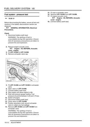 Page 297FUEL DELIVERY SYSTEM - V8
19-2-2 ADJUSTMENT
Fuel system - pressure test 
$% 19.50.13 
Before disconnecting the battery, ensure all text and 
cautions in the battery disconnection section are 
observed. 
 
 +  GENERAL INFORMATION, Electrical 
Precautions.
Check
1.Disconnect battery earth lead.
WARNING: The spilling of fuel is 
unavoidable during this operation. Ensure 
that all necessary precautions are taken to 
prevent fire and explosion.
2.Remove engine acoustic cover.
 
 +  Engine - V8, REPAIRS,...