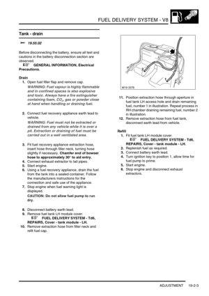 Page 298FUEL DELIVERY SYSTEM - V8
ADJUSTMENT 19-2-3
Tank - drain  
$% 19.55.02 
Before disconnecting the battery, ensure all text and 
cautions in the battery disconnection section are 
observed. 
 
 +  GENERAL INFORMATION, Electrical 
Precautions.
Drain
1.Open fuel filler flap and remove cap.
WARNING: Fuel vapour is highly flammable 
and in confined spaces is also explosive 
and toxic. Always have a fire extinguisher 
containing foam, CO
2, gas or powder close 
at hand when handling or draining fuel.
2.Connect...