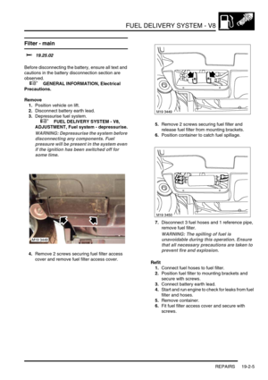 Page 300FUEL DELIVERY SYSTEM - V8
REPAIRS 19-2-5
REPAIRS
Filter - main 
$% 19.25.02 
Before disconnecting the battery, ensure all text and 
cautions in the battery disconnection section are 
observed. 
 
 +  GENERAL INFORMATION, Electrical 
Precautions.
Remove
1.Position vehicle on lift.
2.Disconnect battery earth lead.
3.Depressurise fuel system.
 
 +  FUEL DELIVERY SYSTEM - V8, 
ADJUSTMENT, Fuel system - depressurise.
WARNING: Depressurise the system before 
disconnecting any components. Fuel 
pressure will be...