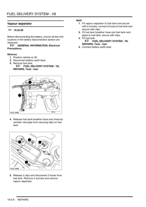 Page 301FUEL DELIVERY SYSTEM - V8
19-2-6 REPAIRS
Vapour separator 
$% 19.25.09 
Before disconnecting the battery, ensure all text and 
cautions in the battery disconnection section are 
observed. 
 
 +  GENERAL INFORMATION, Electrical 
Precautions.
Remove
1.Position vehicle on lift.
2.Disconnect battery earth lead.
3.Remove fuel tank.
 
 +  FUEL DELIVERY SYSTEM - V8, 
REPAIRS, Tank - fuel.
4.Release fuel tank breather hose and charcoal 
canister vent pipe from securing clips on fuel 
tank.
5.Release 2 clips and...