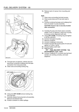 Page 303FUEL DELIVERY SYSTEM - V8
19-2-8 REPAIRS
8.Through tank LH aperture, release clip and 
disconnect combined multiplug and fuel pipe 
connection from fuel pump body.
9.Clean area surrounding locking ring.
10.Using tool LRT-19-009 remove locking ring 
from fuel tank.
11.Carefully release fuel pump tank unit assembly. 
Remove and discard seal.
12.Position container to collect spillage.13.Release tank LH sensor from mounting and 
remove.
Refit
1.Clean area surrounding fuel tank access.
2.Clean pump body and...