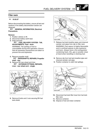 Page 308FUEL DELIVERY SYSTEM - V8
REPAIRS 19-2-13
Filler neck 
$% 19.55.07 
Before disconnecting the battery, ensure all text and 
cautions in the battery disconnection section are 
observed. 
 
 +  GENERAL INFORMATION, Electrical 
Precautions.
Remove
1.Position vehicle on lift.
2.Disconnect battery earth lead.
3.Drain fuel tank.
 
 +  FUEL DELIVERY SYSTEM - Td6, 
ADJUSTMENTS, Tank - drain.
WARNING: The spilling of fuel is 
unavoidable during this operation. Ensure 
that all necessary precautions are taken to...