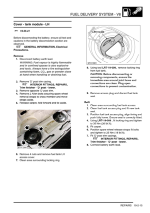 Page 310FUEL DELIVERY SYSTEM - V8
REPAIRS 19-2-15
Cover - tank module - LH 
$% 19.55.41 
Before disconnecting the battery, ensure all text and 
cautions in the battery disconnection section are 
observed. 
 
 +  GENERAL INFORMATION, Electrical 
Precautions.
Remove
1.Disconnect battery earth lead.
WARNING: Fuel vapour is highly flammable 
and in confined spaces is also explosive 
and toxic. Always have a fire extinguisher 
containing foam, CO
2, gas or powder close 
at hand when handling or draining fuel....