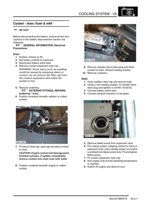 Page 312COOLING SYSTEM - V8
ADJUSTMENTS 26-2-1
COOLING SYSTEM -  V8 ADJUST ME NTS
Coolant - drain, flush & refill  
$% 26.10.01 
Before disconnecting the battery, ensure all text and 
cautions in the battery disconnection section are 
observed. 
 
 +  GENERAL INFORMATION, Electrical 
Precautions.
Drain
1.Position vehicle on lift.
2.Set heater controls to maximum.
3.Disconnect battery earth lead.
4.Remove coolant expansion tank cap.
WARNING: Since injury such as scalding 
could be caused by escaping steam or...