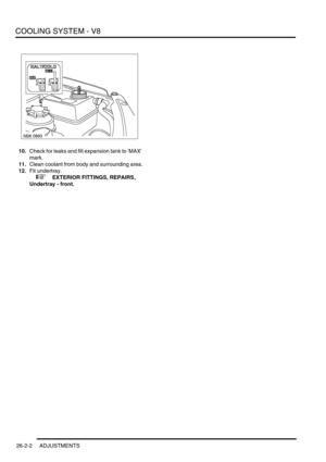 Page 313COOLING SYSTEM - V8
26-2-2 ADJUSTMENTS
10.Check for leaks and fill expansion tank to MAX 
mark.
11.Clean coolant from body and surrounding area.
12.Fit undertray.
 
 +  EXTERIOR FITTINGS, REPAIRS, 
Undertray - front. 