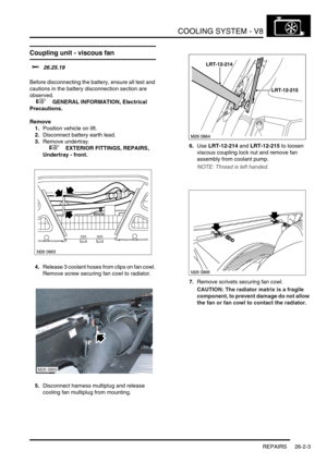 Page 314COOLING SYSTEM - V8
REPAIRS 26-2-3
REPAIRS
Coupling unit - viscous fan 
$% 26.25.19 
Before disconnecting the battery, ensure all text and 
cautions in the battery disconnection section are 
observed. 
 
 +  GENERAL INFORMATION, Electrical 
Precautions.
Remove
1.Position vehicle on lift.
2.Disconnect battery earth lead.
3.Remove undertray.
 
 +  EXTERIOR FITTINGS, REPAIRS, 
Undertray - front.
4.Release 3 coolant hoses from clips on fan cowl. 
Remove screw securing fan cowl to radiator.
5.Disconnect...