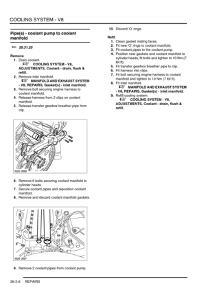 Page 317COOLING SYSTEM - V8
26-2-6 REPAIRS
Pipe(s) - coolant pump to coolant 
manifold 
$% 26.31.25
Remove
1.Drain coolant.
 
 +  COOLING SYSTEM - V8, 
ADJUSTMENTS, Coolant - drain, flush & 
refill.
2.Remove inlet manifold.
 
 +  MANIFOLD AND EXHAUST SYSTEM 
- V8, REPAIRS, Gasket(s) - inlet manifold.
3.Remove bolt securing engine harness to 
coolant manifold.
4.Release harness from 2 clips on coolant 
manifold.
5.Release transfer gearbox breather pipe from 
clip.
6.Remove 6 bolts securing coolant manifold to...