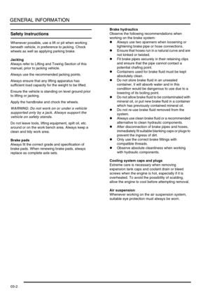 Page 33GENERAL INFORMATION
03-2
Safety Instructions
Whenever possible, use a lift or pit when working 
beneath vehicle, in preference to jacking. Chock 
wheels as well as applying parking brake.
Jacking
Always refer to Lifting and Towing Section of this 
manual, prior to jacking vehicle.
Always use the recommended jacking points.
Always ensure that any lifting apparatus has 
sufficient load capacity for the weight to be lifted.
Ensure the vehicle is standing on level ground prior 
to lifting or jacking.
Apply...