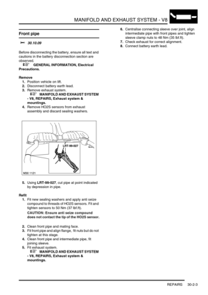 Page 326MANIFOLD AND EXHAUST SYSTEM - V8
REPAIRS 30-2-3
Front pipe  
$% 30.10.09 
Before disconnecting the battery, ensure all text and 
cautions in the battery disconnection section are 
observed. 
 
 +  GENERAL INFORMATION, Electrical 
Precautions.
Remove
1.Position vehicle on lift.
2.Disconnect battery earth lead.
3.Remove exhaust system.
 
 +  MANIFOLD AND EXHAUST SYSTEM 
- V8, REPAIRS, Exhaust system & 
mountings.
4.Remove HO2S sensors from exhaust 
assembly and discard sealing washers.
5.Using LRT-99-027,...