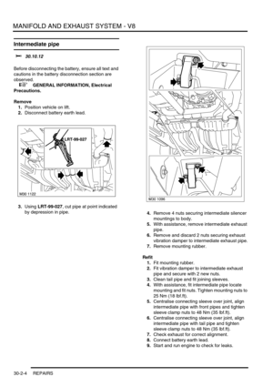 Page 327MANIFOLD AND EXHAUST SYSTEM - V8
30-2-4 REPAIRS
Intermediate pipe 
$% 30.10.12 
Before disconnecting the battery, ensure all text and 
cautions in the battery disconnection section are 
observed. 
 
 +  GENERAL INFORMATION, Electrical 
Precautions.
Remove
1.Position vehicle on lift.
2.Disconnect battery earth lead.
3.Using LRT-99-027, cut pipe at point indicated 
by depression in pipe.
4.Remove 4 nuts securing intermediate silencer 
mountings to body.
5.With assistance, remove intermediate exhaust...