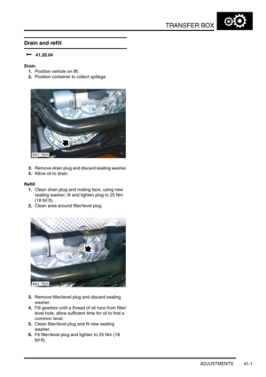 Page 340TRANSFER BOX
ADJUSTMENTS 41-1
TRANSFE R BOX ADJUST ME NTS
Drain and refill
$% 41.20.04
Drain
1.Position vehicle on lift.
2.Position container to collect spillage.
3.Remove drain plug and discard sealing washer.
4.Allow oil to drain.
Refill
1.Clean drain plug and mating face, using new 
sealing washer, fit and tighten plug to 25 Nm 
(18 lbf.ft).
2.Clean area around filler/level plug.
3.Remove filler/level plug and discard sealing 
washer.
4.Fill gearbox until a thread of oil runs from filler/
level hole,...