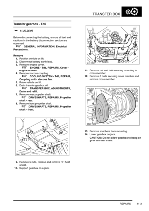 Page 342TRANSFER BOX
REPAIRS 41-3
REPAIRS
Transfer gearbox - Td6
$% 41.20.25.99 
Before disconnecting the battery, ensure all text and 
cautions in the battery disconnection section are 
observed. 
 
 +  GENERAL INFORMATION, Electrical 
Precautions.
Remove
1.Position vehicle on lift.
2.Disconnect battery earth lead.
3.Remove engine cover.
 
 +  ENGINE - Td6, REPAIRS, Cover - 
engine access.
4.Remove viscous coupling.
 
 +  COOLING SYSTEM - Td6, REPAIR, 
Coupling unit - viscous fan.
5.Raise vehicle on lift....