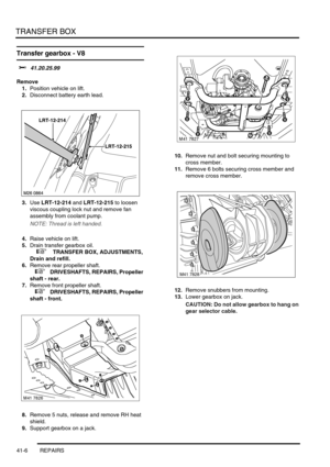 Page 345TRANSFER BOX
41-6 REPAIRS
Transfer gearbox - V8
$% 41.20.25.99
Remove
1.Position vehicle on lift.
2.Disconnect battery earth lead.
3.Use LRT-12-214 and LRT-12-215 to loosen 
viscous coupling lock nut and remove fan 
assembly from coolant pump.
NOTE: Thread is left handed.
4.Raise vehicle on lift.
5.Drain transfer gearbox oil. 
 
 +  TRANSFER BOX, ADJUSTMENTS, 
Drain and refill.
6.Remove rear propeller shaft.
 
 +  DRIVESHAFTS, REPAIRS, Propeller 
shaft - rear.
7.Remove front propeller shaft.
 
 +...