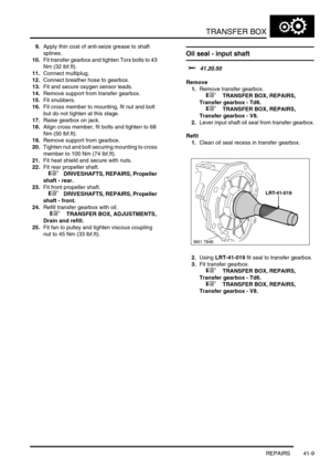 Page 348TRANSFER BOX
REPAIRS 41-9
9.Apply thin coat of anti-seize grease to shaft 
splines.
10.Fit transfer gearbox and tighten Torx bolts to 43 
Nm (32 lbf.ft).
11.Connect multiplug.
12.Connect breather hose to gearbox.
13.Fit and secure oxygen sensor leads.
14.Remove support from transfer gearbox.
15.Fit snubbers.
16.Fit cross member to mounting, fit nut and bolt 
but do not tighten at this stage.
17.Raise gearbox on jack.
18.Align cross member, fit bolts and tighten to 68 
Nm (50 lbf.ft).
19.Remove support...