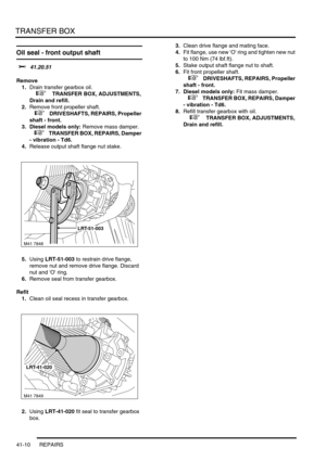 Page 349TRANSFER BOX
41-10 REPAIRS
Oil seal - front output shaft  
$% 41.20.51
Remove
1.Drain transfer gearbox oil.
 
 +  TRANSFER BOX, ADJUSTMENTS, 
Drain and refill.
2.Remove front propeller shaft.
 
 +  DRIVESHAFTS, REPAIRS, Propeller 
shaft - front.
3. Diesel models only: Remove mass damper.
 
 +  TRANSFER BOX, REPAIRS, Damper 
- vibration - Td6.
4.Release output shaft flange nut stake.
5.Using LRT-51-003 to restrain drive flange, 
remove nut and remove drive flange. Discard 
nut and O ring.
6.Remove seal...