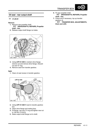 Page 350TRANSFER BOX
REPAIRS 41-11
 Oil seal - rear output shaft  
$% 41.20.54
Remove
1.Remove rear propeller shaft.
 
 +  DRIVESHAFTS, REPAIRS, Propeller 
shaft - rear.
2.Release output shaft flange nut stake.
3.Using LRT-51-003 to restrain drive flange, 
remove nut and remove drive flange. Discard 
nut and O ring.
4.Remove seal from transfer gearbox.
Refit
1.Clean oil seal recess in transfer gearbox.
2.Using LRT-41-020 fit seal to transfer gearbox 
box.
3.Clean drive flange and mating face.
4.Fit flange, use...