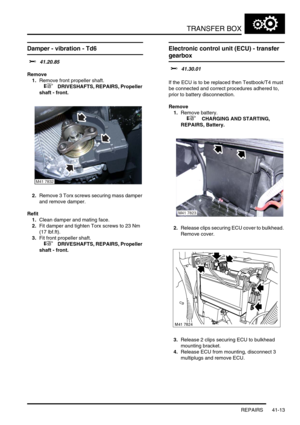 Page 352TRANSFER BOX
REPAIRS 41-13
Damper - vibration - Td6
$% 41.20.85
Remove
1.Remove front propeller shaft.
 
 +  DRIVESHAFTS, REPAIRS, Propeller 
shaft - front.
2.Remove 3 Torx screws securing mass damper 
and remove damper.
Refit
1.Clean damper and mating face.
2.Fit damper and tighten Torx screws to 23 Nm 
(17 lbf.ft).
3.Fit front propeller shaft.
 
 +  DRIVESHAFTS, REPAIRS, Propeller 
shaft - front.
Electronic control unit (ECU) - transfer 
gearbox 
$% 41.30.01 
If the ECU is to be replaced then...