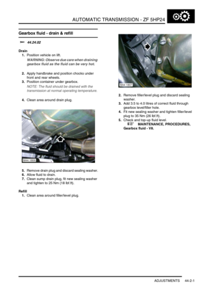 Page 356AUTOMATIC TRANSMISSION - ZF 5HP24
ADJUSTMENTS 44-2-1
AUTOMATIC T RANSMIS SION - ZF 5HP24 ADJUST ME NTS
Gearbox fluid - drain & refill
$% 44.24.02
Drain
1.Position vehicle on lift.
WARNING: Observe due care when draining 
gearbox fluid as the fluid can be very hot.
2.Apply handbrake and position chocks under 
front and rear wheels.
3.Position container under gearbox.
NOTE: The fluid should be drained with the 
transmission at normal operating temperature.
4.Clean area around drain plug.
5.Remove drain...