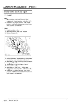 Page 357AUTOMATIC TRANSMISSION - ZF 5HP24
44-2-2 ADJUSTMENTS
Selector cable - check and adjust 
$% 44.30.04
Check
1.Move selector lever from P, check gear 
engagement in each position and return to P.
2.Check that the engine will start in P and N 
positions and that engine start is inhibited when 
drive positions are selected.
Adjust
1.Position vehicle on lift.
2.Move the selector lever to P position.
3.Raise vehicle on lift.
4.Using 2 spanners, restrain trunnion and loosen 
nut securing inner cable to selector...