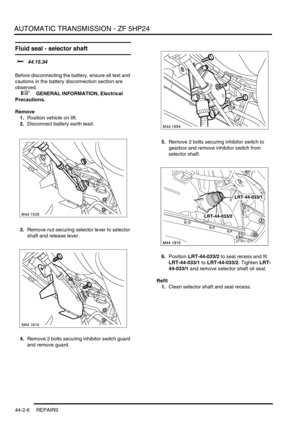 Page 361AUTOMATIC TRANSMISSION - ZF 5HP24
44-2-6 REPAIRS
Fluid seal - selector shaft 
$% 44.15.34 
Before disconnecting the battery, ensure all text and 
cautions in the battery disconnection section are 
observed. 
 
 +  GENERAL INFORMATION, Electrical 
Precautions.
Remove
1.Position vehicle on lift.
2.Disconnect battery earth lead.
3.Remove nut securing selector lever to selector 
shaft and release lever.
4.Remove 2 bolts securing inhibitor switch guard 
and remove guard.5.Remove 2 bolts securing inhibitor...